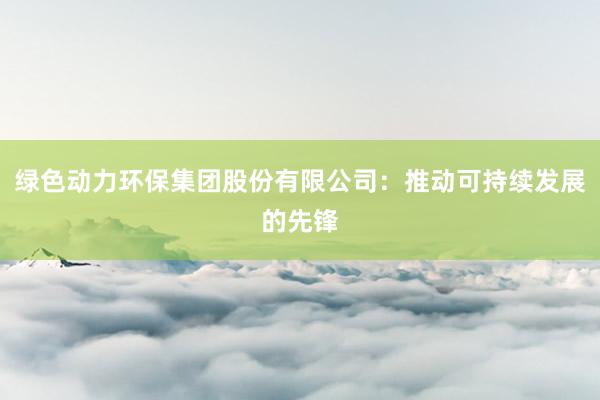 绿色动力环保集团股份有限公司：推动可持续发展的先锋