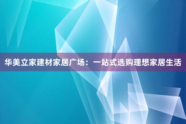 华美立家建材家居广场：一站式选购理想家居生活