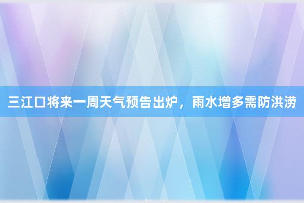 三江口将来一周天气预告出炉，雨水增多需防洪涝