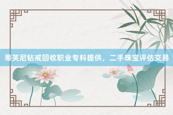 蒂芙尼钻戒回收职业专科提供，二手珠宝评估交易